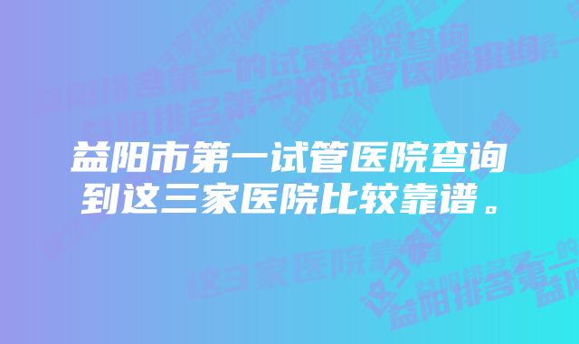 益阳市第一试管医院查询到这三家医院比较靠谱。