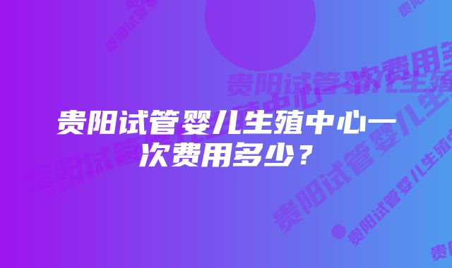 贵阳试管婴儿生殖中心一次费用多少？