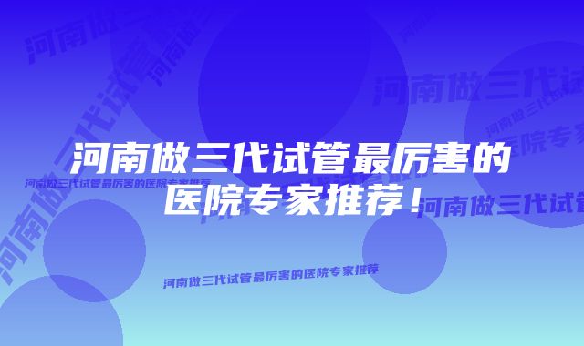 河南做三代试管最厉害的医院专家推荐！