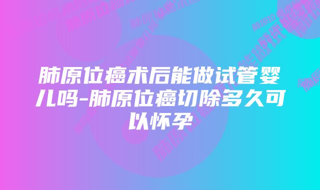 肺原位癌术后能做试管婴儿吗-肺原位癌切除多久可以怀孕