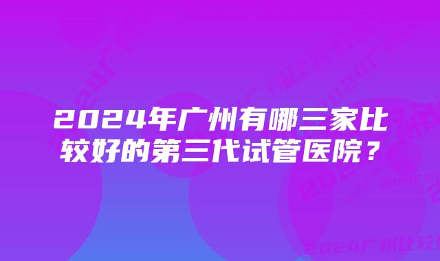 2024年广州有哪三家比较好的第三代试管医院？