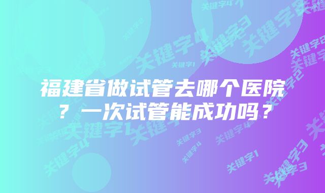 福建省做试管去哪个医院？一次试管能成功吗？