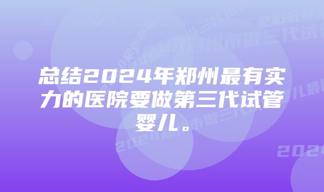 总结2024年郑州最有实力的医院要做第三代试管婴儿。