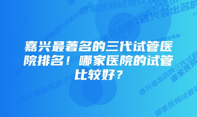 嘉兴最著名的三代试管医院排名！哪家医院的试管比较好？