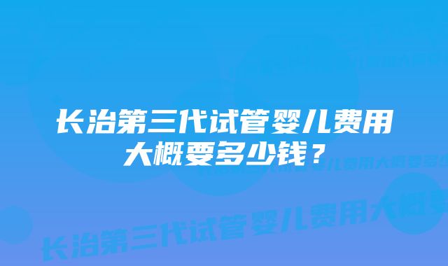 长治第三代试管婴儿费用大概要多少钱？