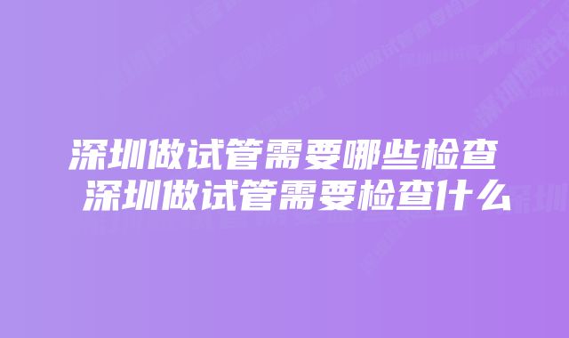 深圳做试管需要哪些检查 深圳做试管需要检查什么