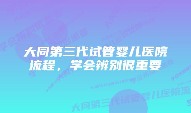 大同第三代试管婴儿医院流程，学会辨别很重要