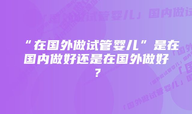 “在国外做试管婴儿”是在国内做好还是在国外做好？