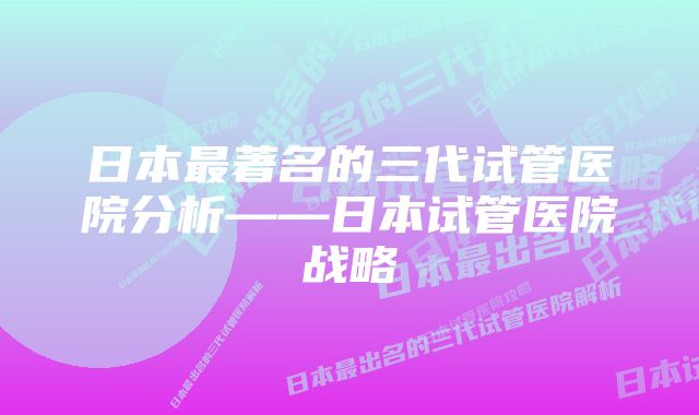 日本最著名的三代试管医院分析——日本试管医院战略