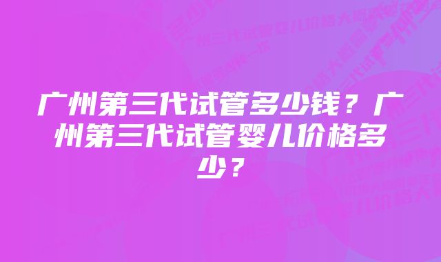 广州第三代试管多少钱？广州第三代试管婴儿价格多少？