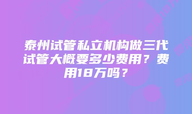 泰州试管私立机构做三代试管大概要多少费用？费用18万吗？