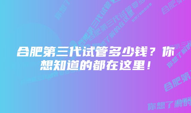 合肥第三代试管多少钱？你想知道的都在这里！