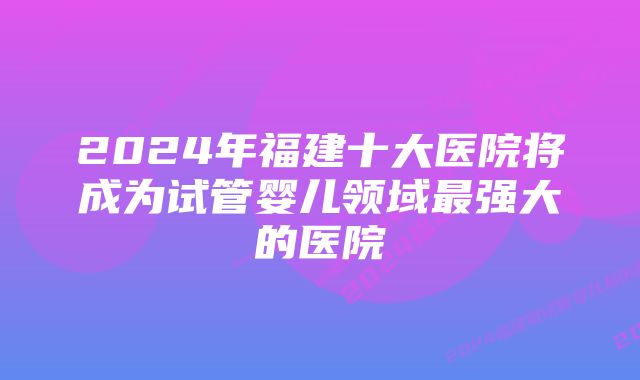 2024年福建十大医院将成为试管婴儿领域最强大的医院