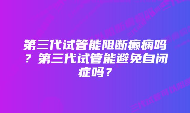 第三代试管能阻断癫痫吗？第三代试管能避免自闭症吗？