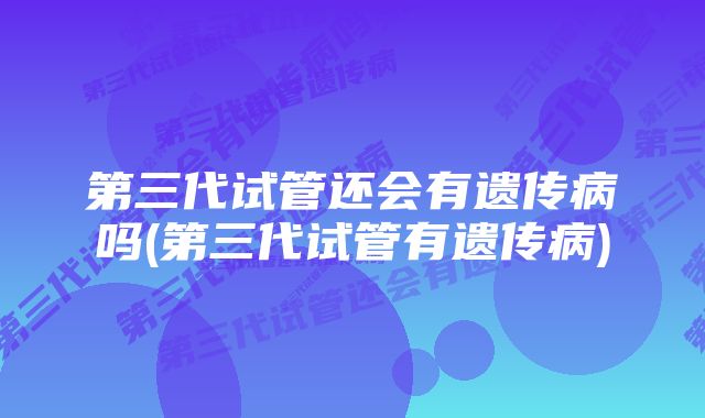 第三代试管还会有遗传病吗(第三代试管有遗传病)