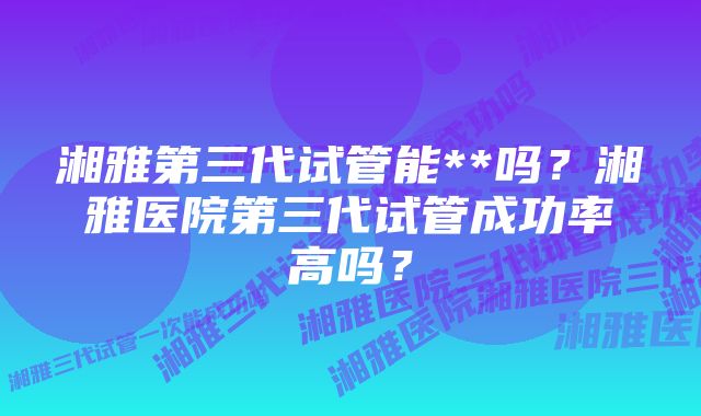 湘雅第三代试管能**吗？湘雅医院第三代试管成功率高吗？