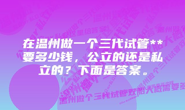 在温州做一个三代试管**要多少钱，公立的还是私立的？下面是答案。