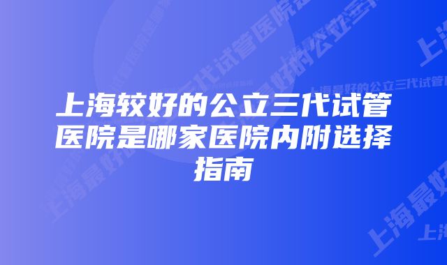 上海较好的公立三代试管医院是哪家医院内附选择指南