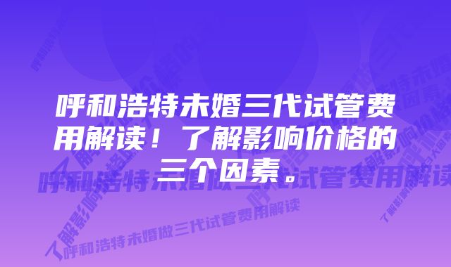 呼和浩特未婚三代试管费用解读！了解影响价格的三个因素。