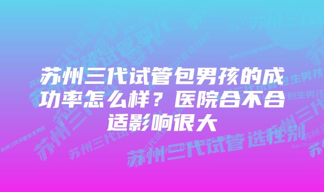 苏州三代试管包男孩的成功率怎么样？医院合不合适影响很大