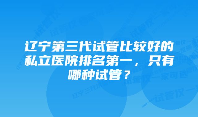 辽宁第三代试管比较好的私立医院排名第一，只有哪种试管？