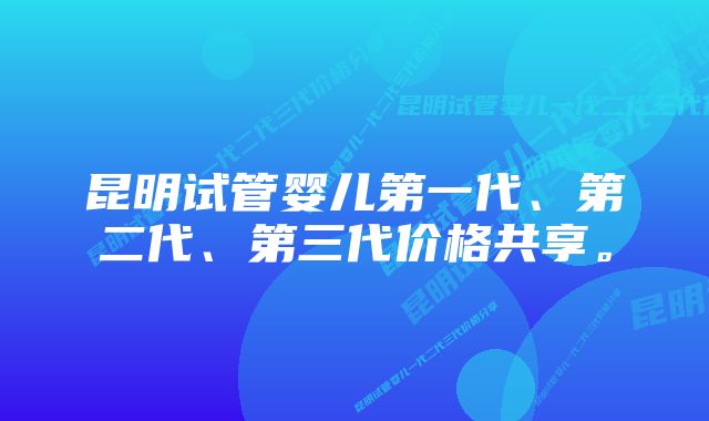 昆明试管婴儿第一代、第二代、第三代价格共享。