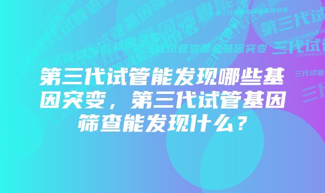 第三代试管能发现哪些基因突变，第三代试管基因筛查能发现什么？