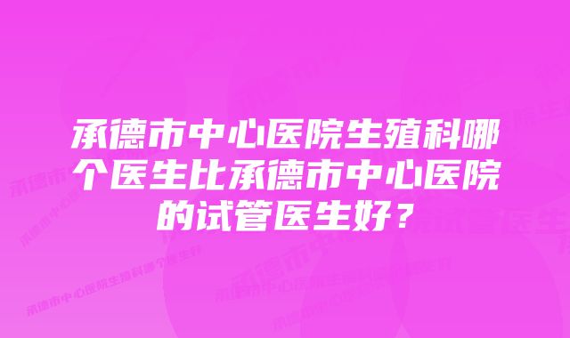 承德市中心医院生殖科哪个医生比承德市中心医院的试管医生好？