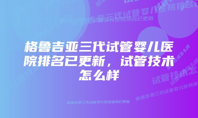 格鲁吉亚三代试管婴儿医院排名已更新，试管技术怎么样