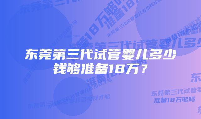 东莞第三代试管婴儿多少钱够准备18万？