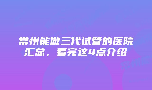 常州能做三代试管的医院汇总，看完这4点介绍