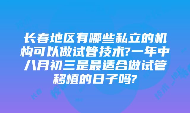 长春地区有哪些私立的机构可以做试管技术?一年中八月初三是最适合做试管移植的日子吗?