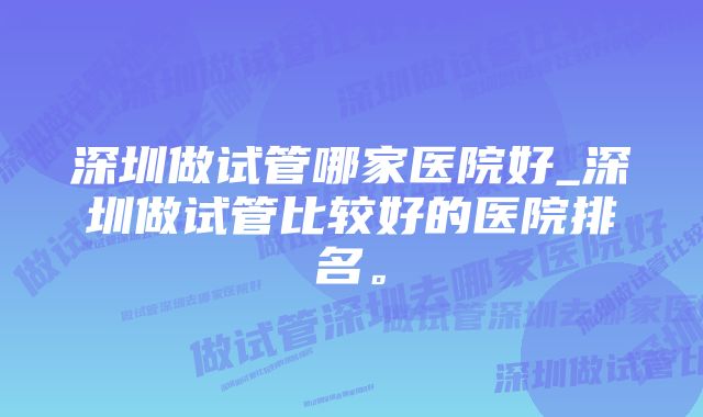 深圳做试管哪家医院好_深圳做试管比较好的医院排名。