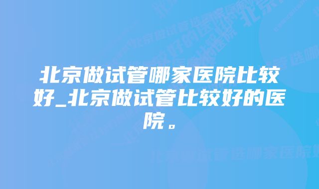 北京做试管哪家医院比较好_北京做试管比较好的医院。