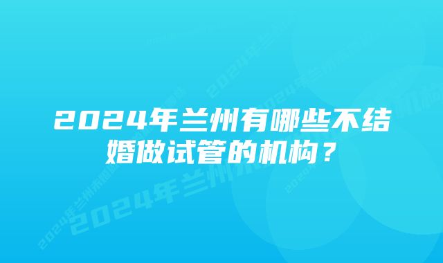 2024年兰州有哪些不结婚做试管的机构？