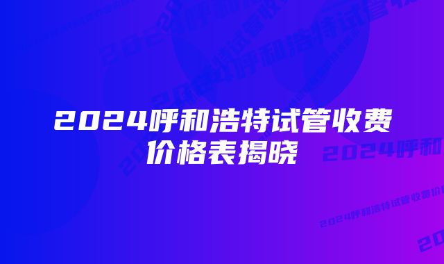 2024呼和浩特试管收费价格表揭晓