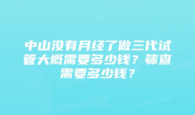 中山没有月经了做三代试管大概需要多少钱？筛查需要多少钱？