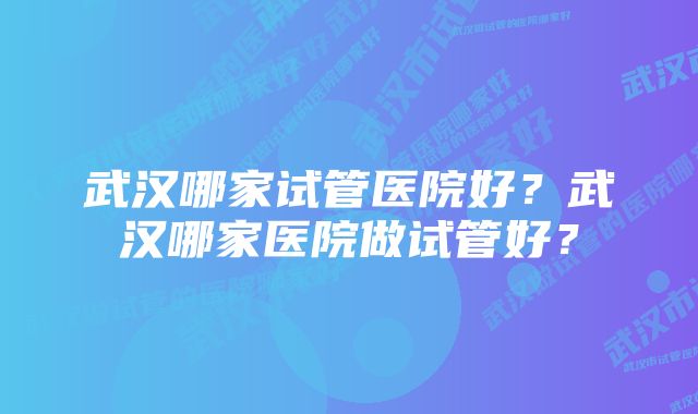 武汉哪家试管医院好？武汉哪家医院做试管好？