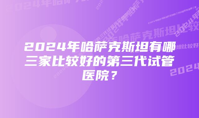 2024年哈萨克斯坦有哪三家比较好的第三代试管医院？