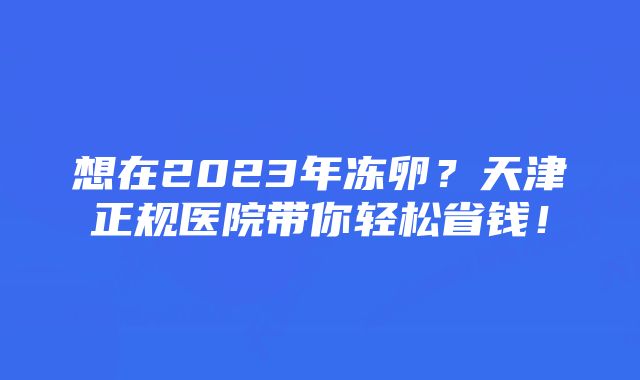 想在2023年冻卵？天津正规医院带你轻松省钱！