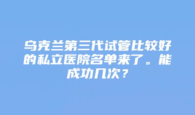 乌克兰第三代试管比较好的私立医院名单来了。能成功几次？