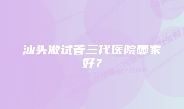 汕头做试管三代医院哪家好？