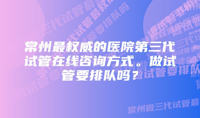 常州最权威的医院第三代试管在线咨询方式。做试管要排队吗？