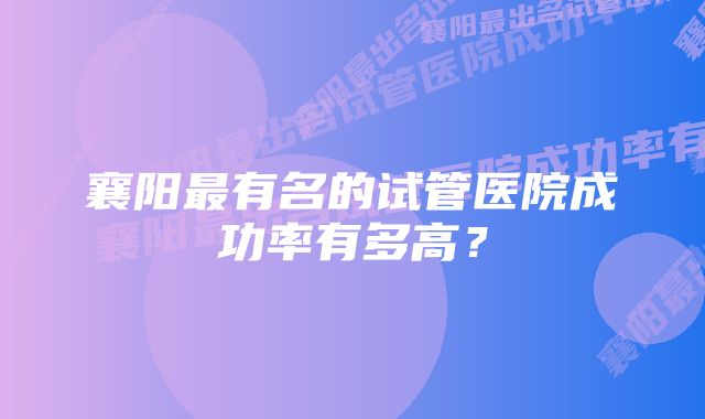 襄阳最有名的试管医院成功率有多高？