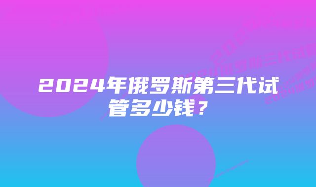 2024年俄罗斯第三代试管多少钱？