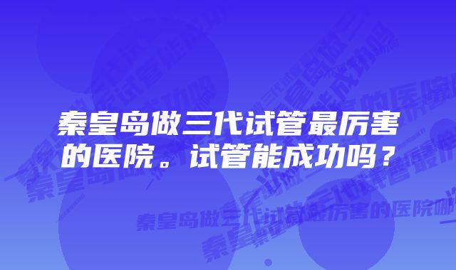 秦皇岛做三代试管最厉害的医院。试管能成功吗？