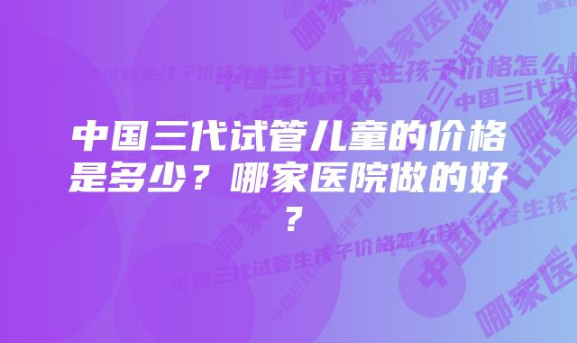 中国三代试管儿童的价格是多少？哪家医院做的好？