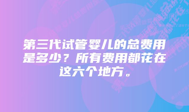 第三代试管婴儿的总费用是多少？所有费用都花在这六个地方。