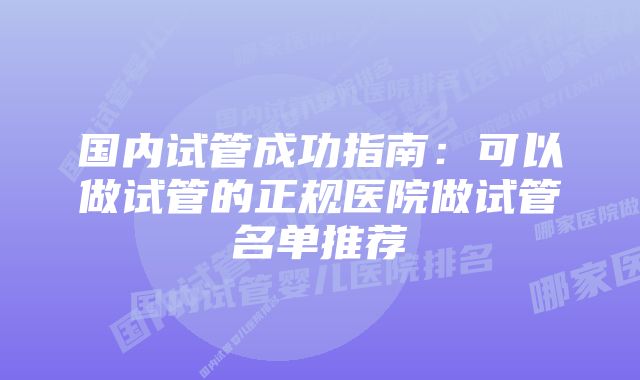 国内试管成功指南：可以做试管的正规医院做试管名单推荐