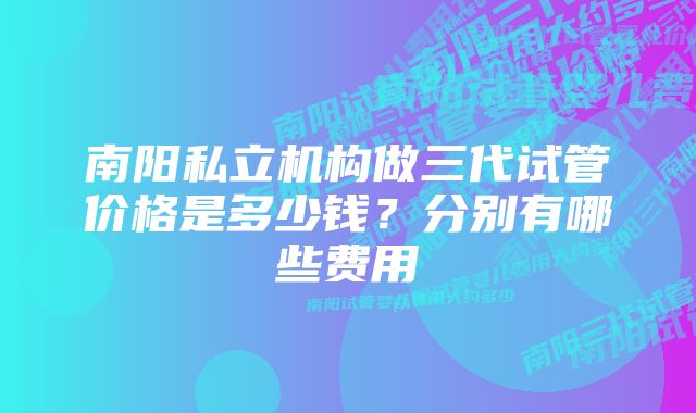 南阳私立机构做三代试管价格是多少钱？分别有哪些费用